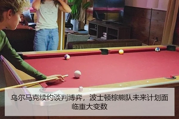 乌尔马克续约谈判博弈，波士顿棕熊队未来计划面临重大变数