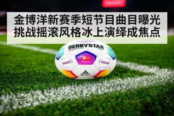 金博洋新赛季短节目曲目曝光挑战摇滚风格冰上演绎成焦点