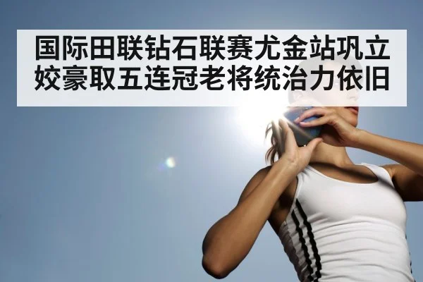 国际田联钻石联赛尤金站巩立姣豪取五连冠老将统治力依旧