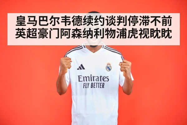 皇马巴尔韦德续约谈判停滞不前 英超豪门阿森纳利物浦虎视眈眈