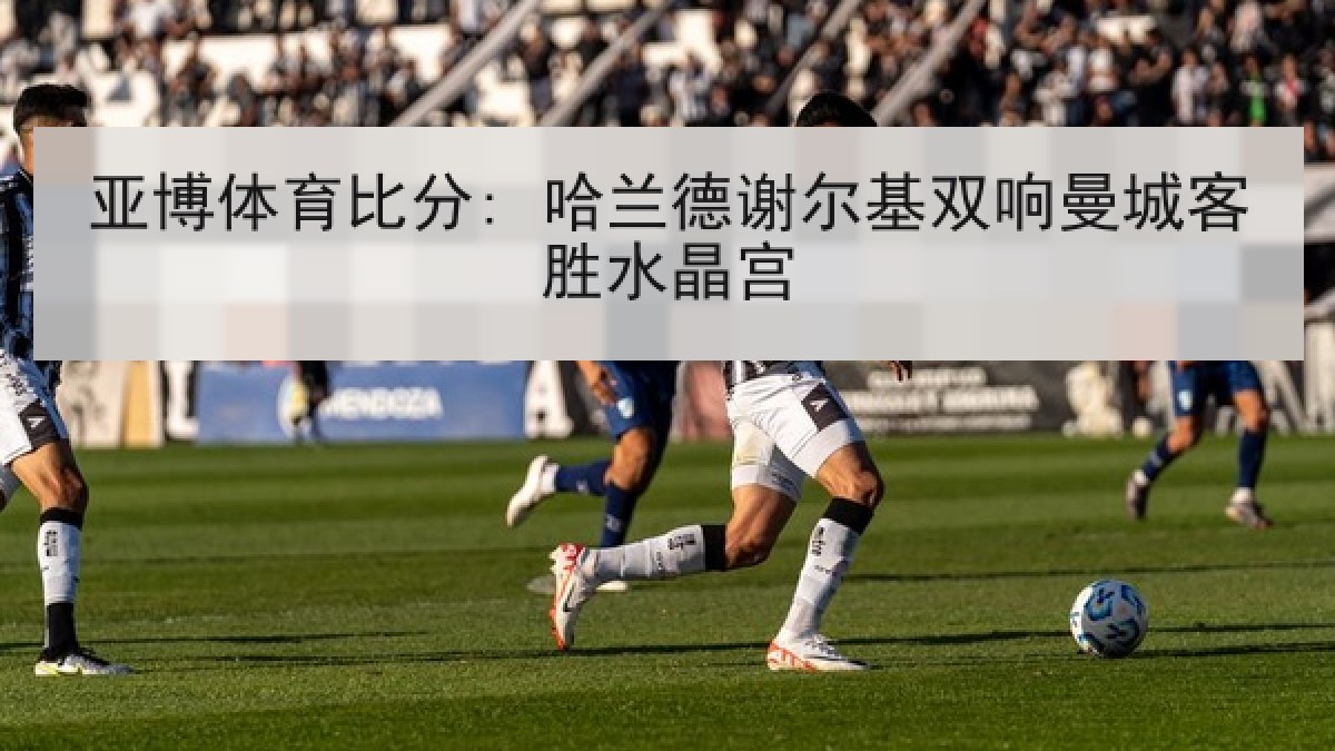 亚博体育比分: 哈兰德谢尔基双响曼城客胜水晶宫 亚博体育比分: 哈兰德谢尔基双响曼城客胜水晶宫