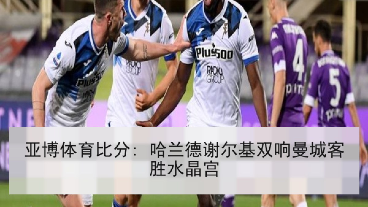 亚博体育比分: 哈兰德谢尔基双响曼城客胜水晶宫 亚博体育比分: 哈兰德谢尔基双响曼城客胜水晶宫